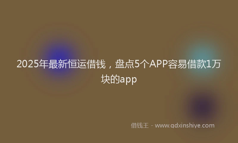 2025年最新恒运借钱，盘点5个APP容易借款1万块的app