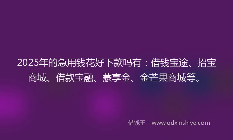 2025年的急用钱花好下款吗有：借钱宝途、招宝商城、借款宝融、蒙享金、金芒果商城等。