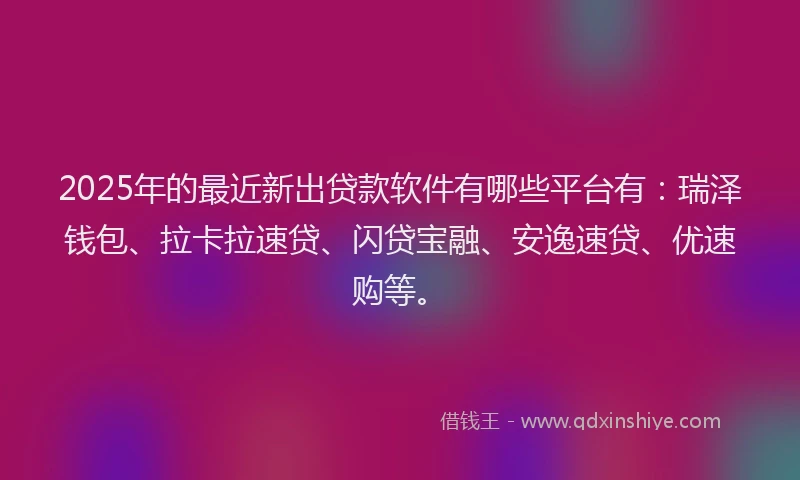 2025年的最近新出贷款软件有哪些平台有：瑞泽钱包、拉卡拉速贷、闪贷宝融、安逸速贷、优速购等。