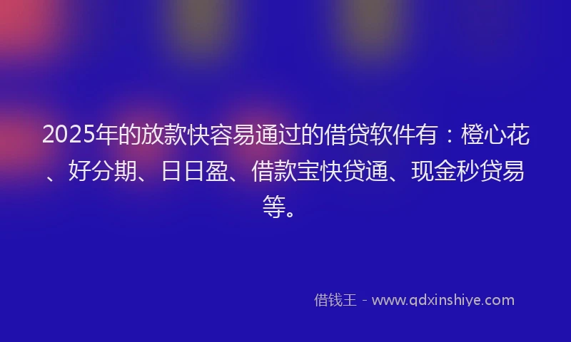 2025年的放款快容易通过的借贷软件有：橙心花、好分期、日日盈、借款宝快贷通、现金秒贷易等。