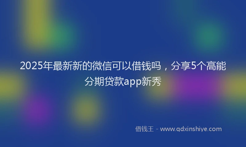 2025年最新新的微信可以借钱吗，分享5个高能分期贷款app新秀