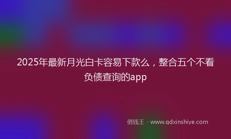 2025年最新月光白卡容易下款么，整合五个不看负债查询的app