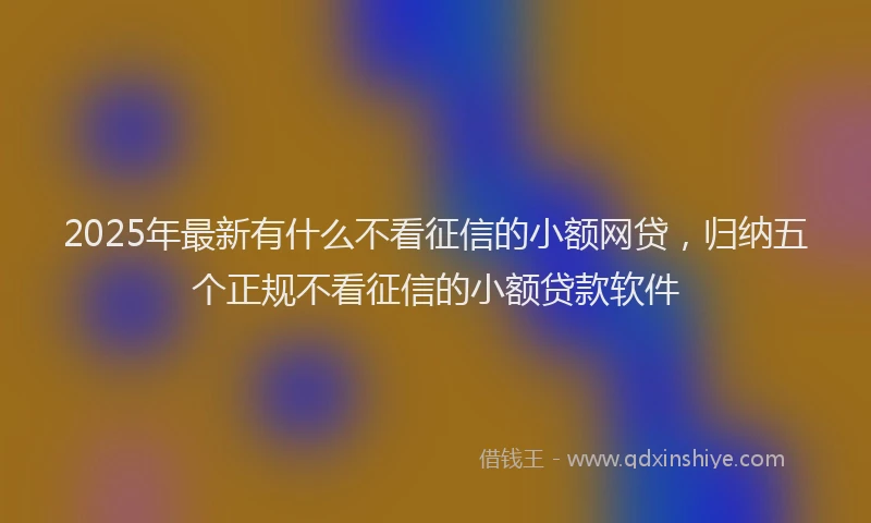 2025年最新有什么不看征信的小额网贷，归纳五个正规不看征信的小额贷款软件