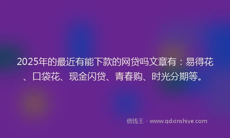 2025年的最近有能下款的网贷吗文章有：易得花、口袋花、现金闪贷、青春购、时光分期等。