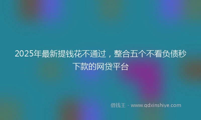 2025年最新提钱花不通过，整合五个不看负债秒下款的网贷平台