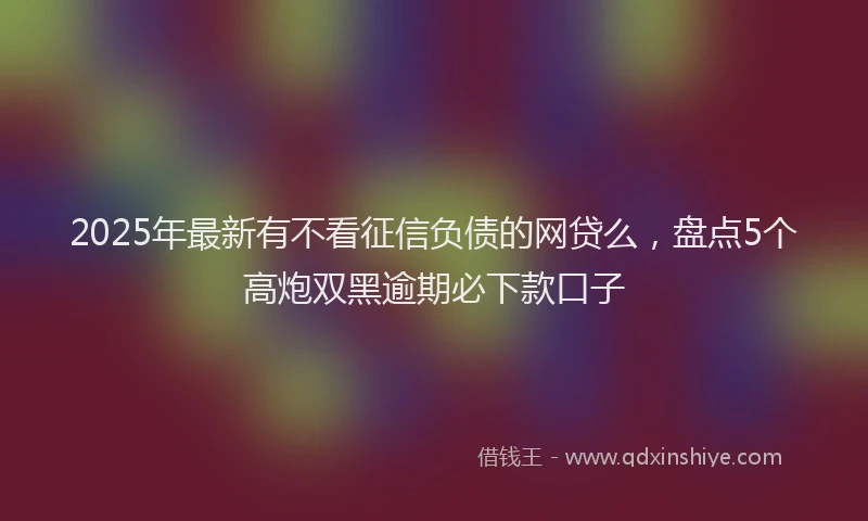 2025年最新有不看征信负债的网贷么，盘点5个高炮双黑逾期必下款口子