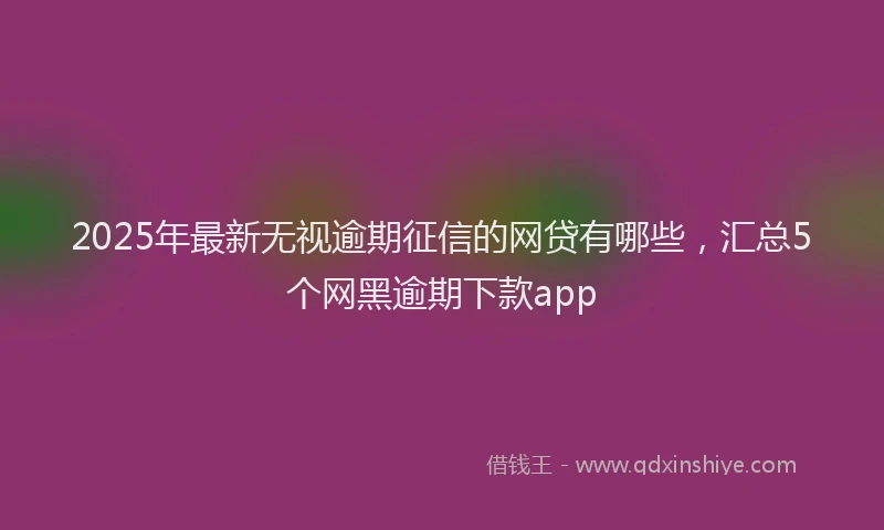 2025年最新无视逾期征信的网贷有哪些，汇总5个网黑逾期下款app