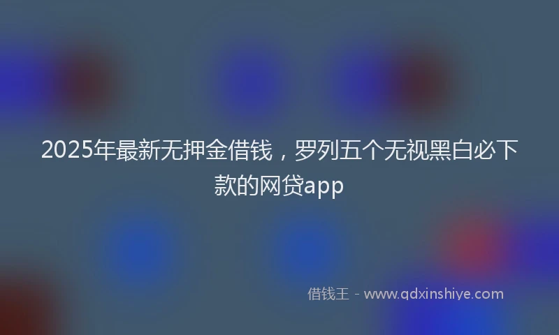 2025年最新无押金借钱，罗列五个无视黑白必下款的网贷app