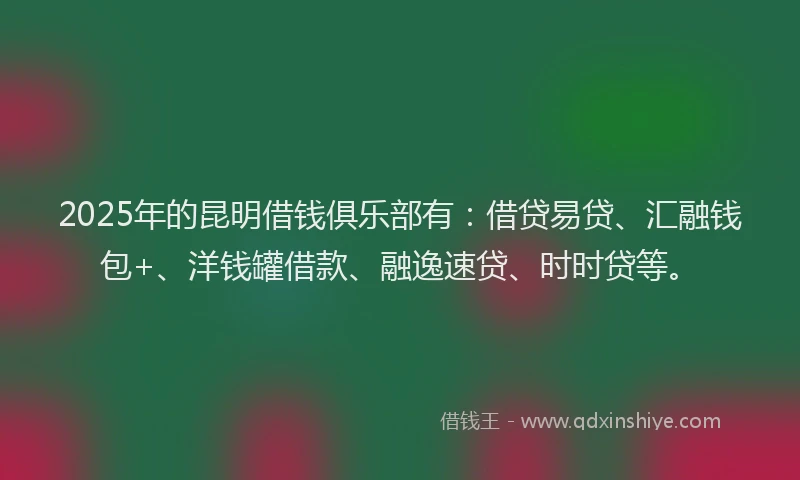 2025年的昆明借钱俱乐部有：借贷易贷、汇融钱包+、洋钱罐借款、融逸速贷、时时贷等。