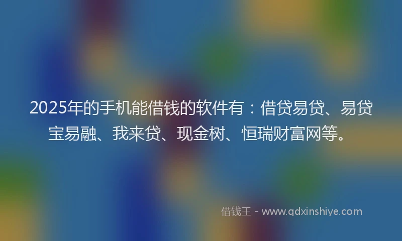 2025年的手机能借钱的软件有：借贷易贷、易贷宝易融、我来贷、现金树、恒瑞财富网等。