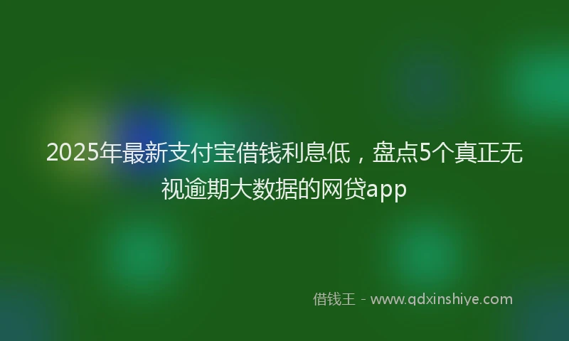 2025年最新支付宝借钱利息低，盘点5个真正无视逾期大数据的网贷app
