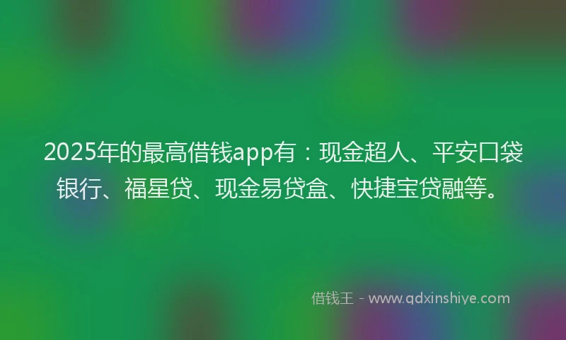 2025年的最高借钱app有：现金超人、平安口袋银行、福星贷、现金易贷盒、快捷宝贷融等。