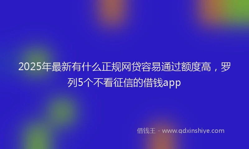 2025年最新有什么正规网贷容易通过额度高，罗列5个不看征信的借钱app
