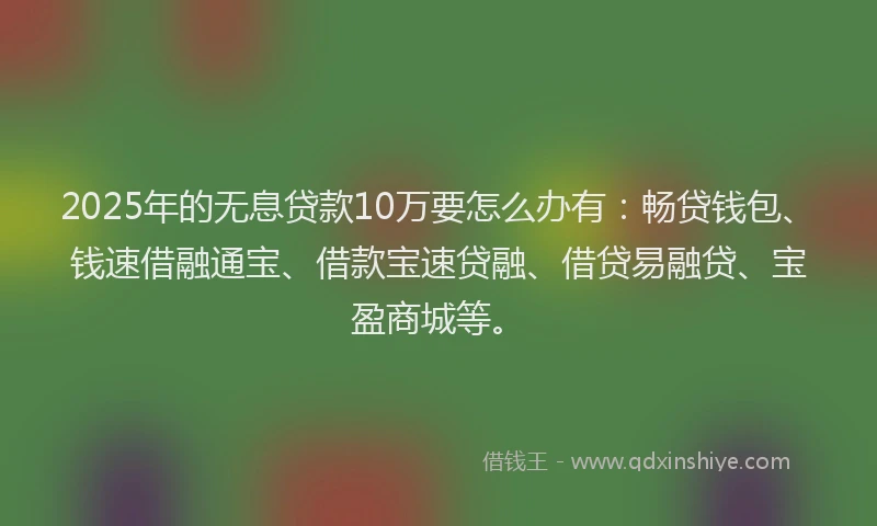 2025年的无息贷款10万要怎么办有：畅贷钱包、钱速借融通宝、借款宝速贷融、借贷易融贷、宝盈商城等。