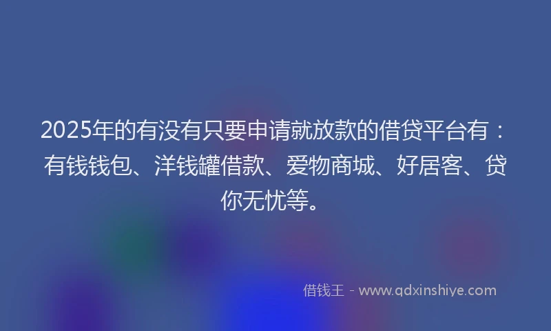 2025年的有没有只要申请就放款的借贷平台有：有钱钱包、洋钱罐借款、爱物商城、好居客、贷你无忧等。