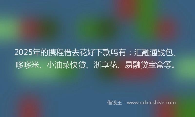 2025年的携程借去花好下款吗有：汇融通钱包、哆哆米、小油菜快贷、浙享花、易融贷宝盒等。
