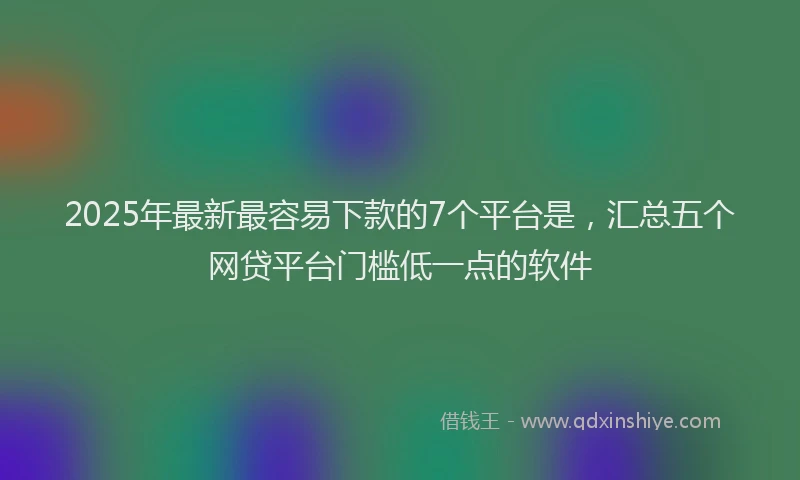 2025年最新最容易下款的7个平台是，汇总五个网贷平台门槛低一点的软件