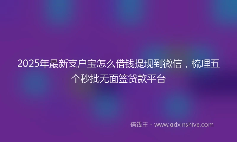 2025年最新支户宝怎么借钱提现到微信，梳理五个秒批无面签贷款平台