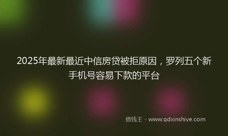 2025年最新最近中信房贷被拒原因，罗列五个新手机号容易下款的平台