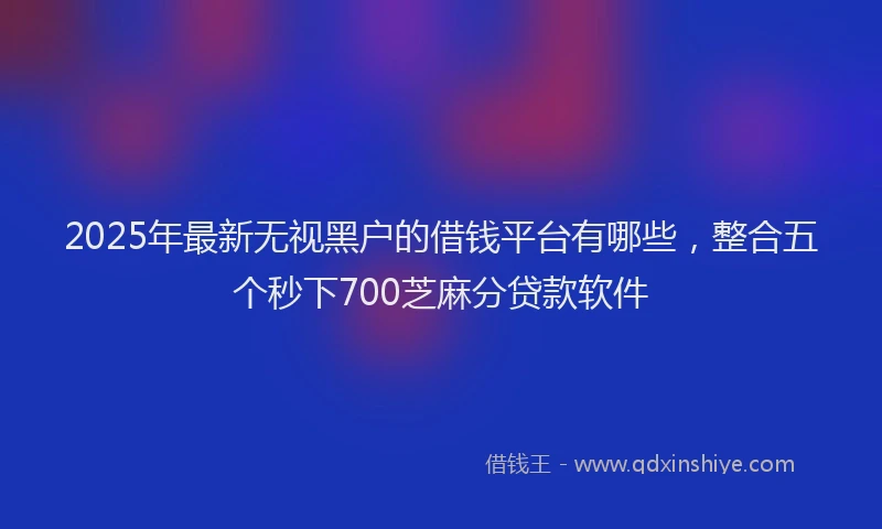 2025年最新无视黑户的借钱平台有哪些，整合五个秒下700芝麻分贷款软件