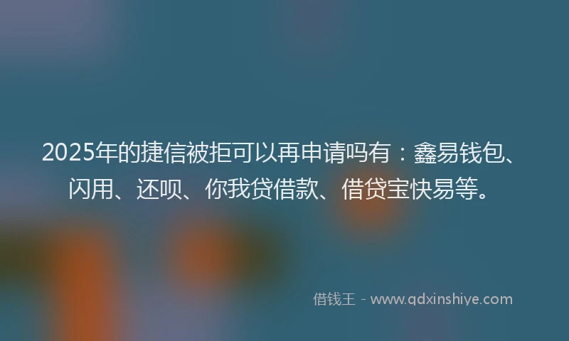 2025年的捷信被拒可以再申请吗有：鑫易钱包、闪用、还呗、你我贷借款、借贷宝快易等。