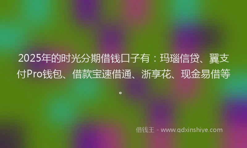 2025年的时光分期借钱口子有：玛瑙信贷、翼支付Pro钱包、借款宝速借通、浙享花、现金易借等。
