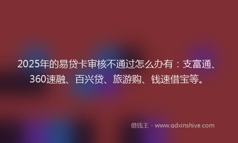 2025年的易贷卡审核不通过怎么办有：支富通、360速融、百兴贷、旅游购、钱速借宝等。