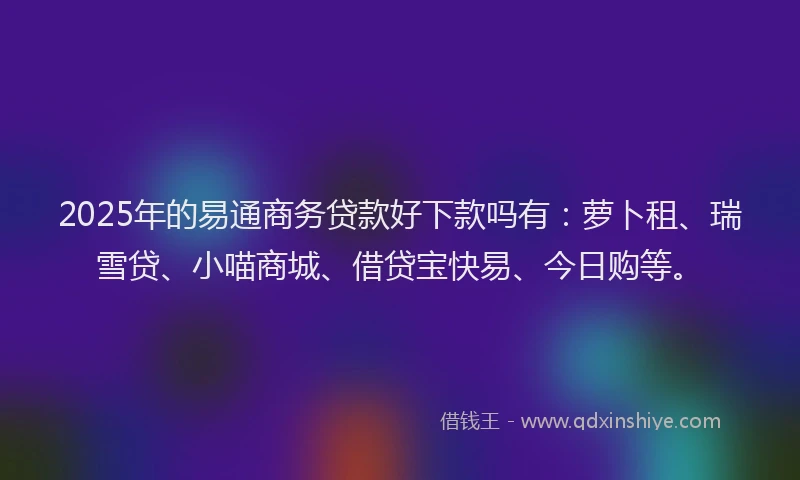 2025年的易通商务贷款好下款吗有：萝卜租、瑞雪贷、小喵商城、借贷宝快易、今日购等。