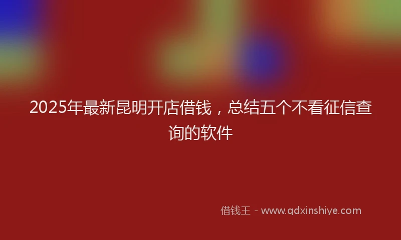 2025年最新昆明开店借钱，总结五个不看征信查询的软件