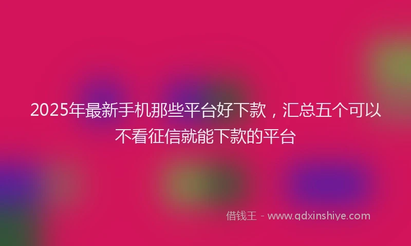 2025年最新手机那些平台好下款，汇总五个可以不看征信就能下款的平台