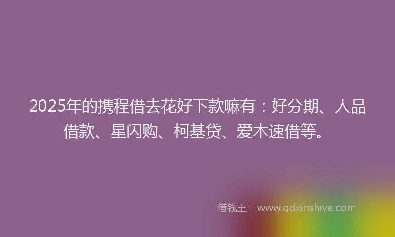 2025年的携程借去花好下款嘛有：好分期、人品借款、星闪购、柯基贷、爱木速借等。