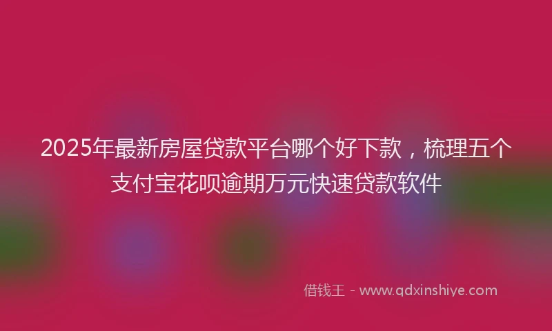 2025年最新房屋贷款平台哪个好下款，梳理五个支付宝花呗逾期万元快速贷款软件
