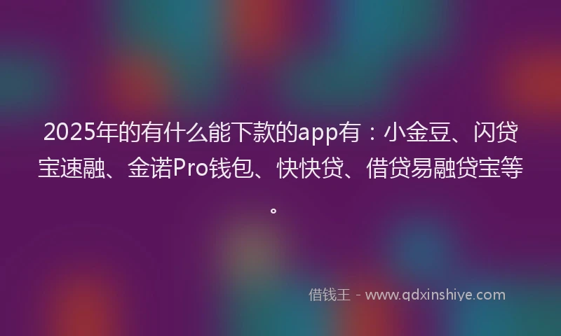 2025年的有什么能下款的app有：小金豆、闪贷宝速融、金诺Pro钱包、快快贷、借贷易融贷宝等。