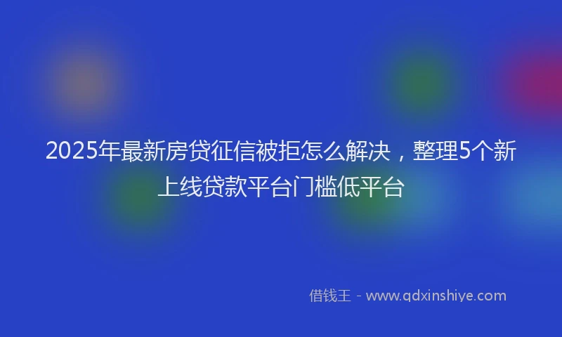 2025年最新房贷征信被拒怎么解决，整理5个新上线贷款平台门槛低平台