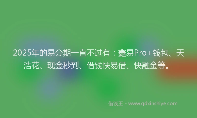 2025年的易分期一直不过有：鑫易Pro+钱包、天浩花、现金秒到、借钱快易借、快融金等。