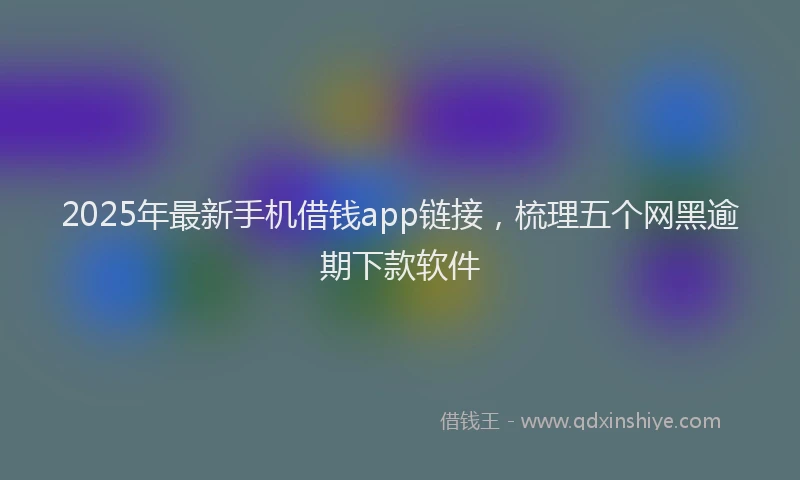 2025年最新手机借钱app链接，梳理五个网黑逾期下款软件