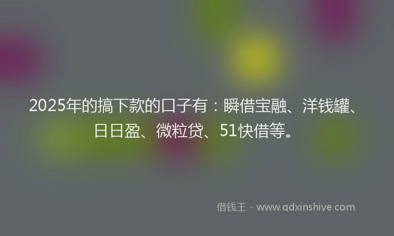 2025年的搞下款的口子有：瞬借宝融、洋钱罐、日日盈、微粒贷、51快借等。