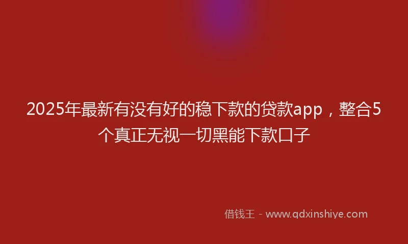 2025年最新有没有好的稳下款的贷款app，整合5个真正无视一切黑能下款口子