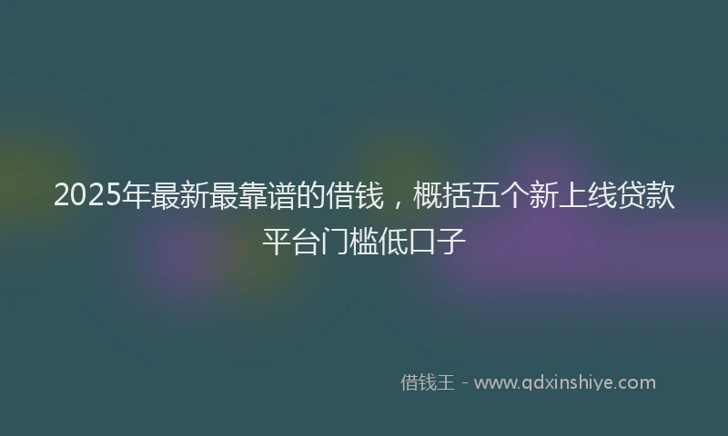 2025年最新最靠谱的借钱，概括五个新上线贷款平台门槛低口子