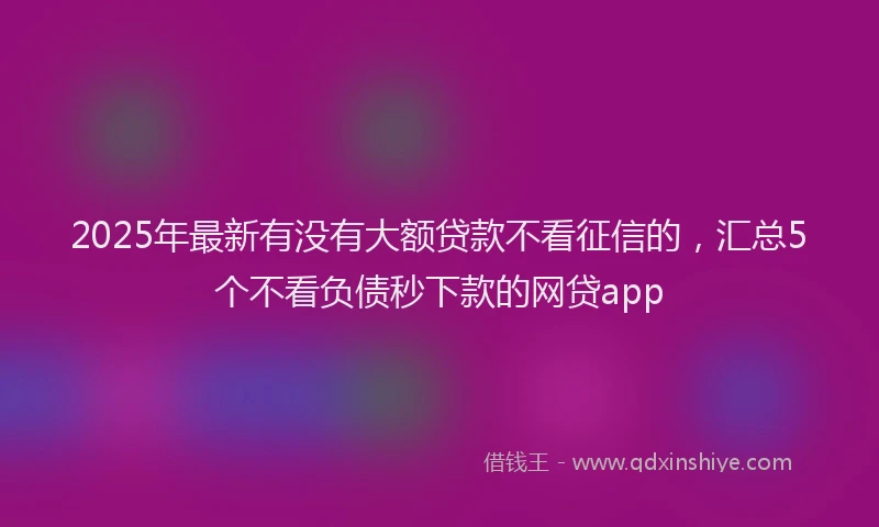 2025年最新有没有大额贷款不看征信的，汇总5个不看负债秒下款的网贷app