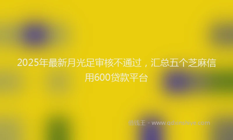 2025年最新月光足审核不通过，汇总五个芝麻信用600贷款平台