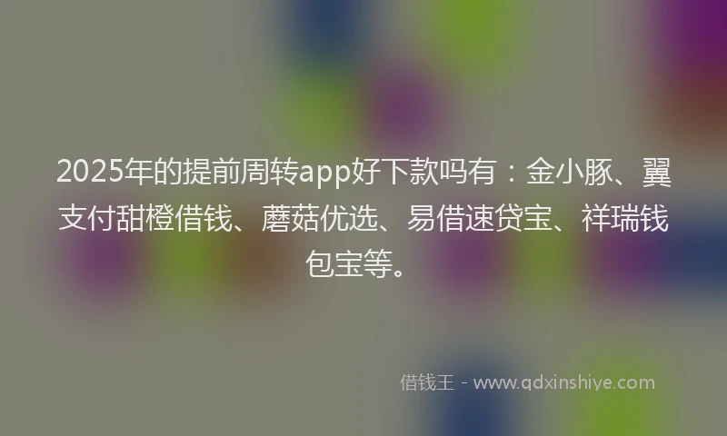 2025年的提前周转app好下款吗有：金小豚、翼支付甜橙借钱、蘑菇优选、易借速贷宝、祥瑞钱包宝等。
