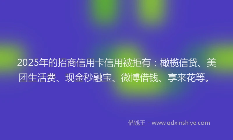 2025年的招商信用卡信用被拒有：橄榄信贷、美团生活费、现金秒融宝、微博借钱、享来花等。