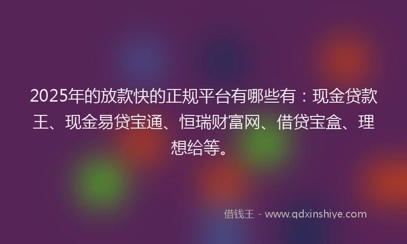 2025年的放款快的正规平台有哪些有：现金贷款王、现金易贷宝通、恒瑞财富网、借贷宝盒、理想给等。