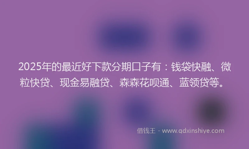2025年的最近好下款分期口子有：钱袋快融、微粒快贷、现金易融贷、森森花呗通、蓝领贷等。
