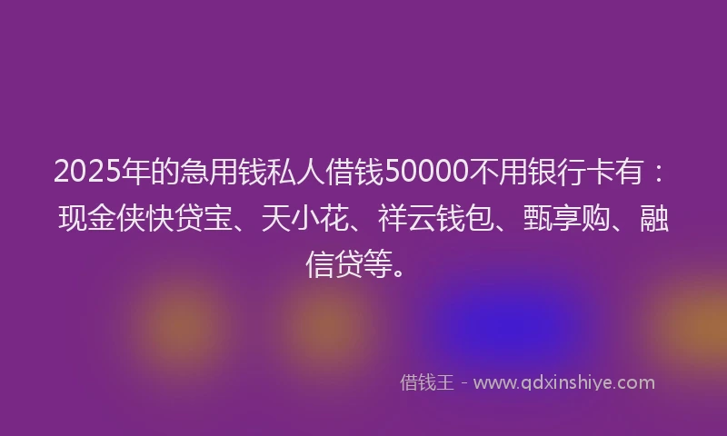 2025年的急用钱私人借钱50000不用银行卡有：现金侠快贷宝、天小花、祥云钱包、甄享购、融信贷等。