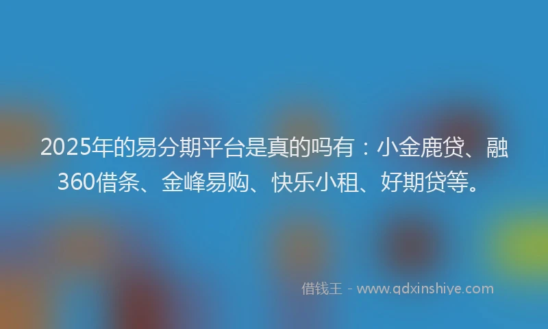 2025年的易分期平台是真的吗有：小金鹿贷、融360借条、金峰易购、快乐小租、好期贷等。