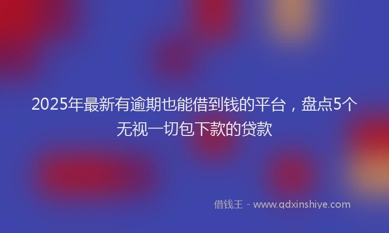 2025年最新有逾期也能借到钱的平台，盘点5个无视一切包下款的贷款