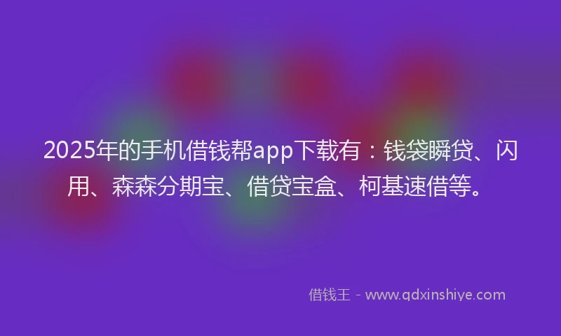 2025年的手机借钱帮app下载有：钱袋瞬贷、闪用、森森分期宝、借贷宝盒、柯基速借等。