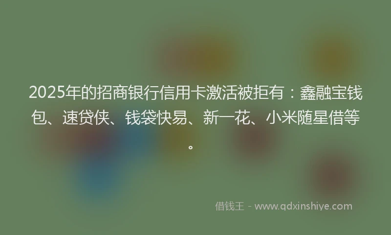 2025年的招商银行信用卡激活被拒有：鑫融宝钱包、速贷侠、钱袋快易、新一花、小米随星借等。